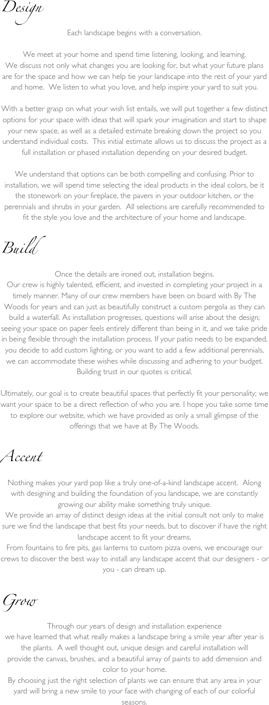 Design
Each landscape begins with a conversation. We meet at your home and spend time listening, looking, and learning.We discuss not only what changes you are looking for, but what your future plans are for the space and how we can help tie your landscape into the rest of your yard and home.  We listen to what you love, and help inspire your yard to suit you.With a better grasp on what your wish list entails, we will put together a few distinct options for your space with ideas that will spark your imagination and start to shape your new space, as well as a detailed estimate breaking down the project so you understand individual costs.  This initial estimate allows us to discuss the project as a full installation or phased installation depending on your desired budget.  We understand that options can be both compelling and confusing. Prior to installation, we will spend time selecting the ideal products in the ideal colors, be it the stonework on your fireplace, the pavers in your outdoor kitchen, or the perennials and shrubs in your garden.  All selections are carefully recommended to fit the style you love and the architecture of your home and landscape.

Build
Once the details are ironed out, installation begins. 
Our crew is highly talented, efficient, and invested in completing your project in a timely manner. Many of our crew members have been on board with By The Woods for years and can just as beautifully construct a custom pergola as they can build a waterfall. As installation progresses, questions will arise about the design; seeing your space on paper feels entirely different than being in it, and we take pride in being flexible through the installation process. If your patio needs to be expanded, you decide to add custom lighting, or you want to add a few additional perennials, we can accommodate these wishes while discussing and adhering to your budget.Building trust in our quotes is critical.Ultimately, our goal is to create beautiful spaces that perfectly fit your personality; we want your space to be a direct reflection of who you are. I hope you take some time to explore our website, which we have provided as only a small glimpse of the offerings that we have at By The Woods.

Accent
Nothing makes your yard pop like a truly one-of-a-kind landscape accent.  Along with designing and building the foundation of you landscape, we are constantly growing our ability make something truly unique.  
We provide an array of distinct design ideas at the initial consult not only to make sure we find the landscape that best fits your needs, but to discover if have the right landscape accent to fit your dreams.  
From fountains to fire pits, gas lanterns to custom pizza ovens, we encourage our crews to discover the best way to install any landscape accent that our designers - or you - can dream up.

Grow
Through our years of design and installation experience 
we have learned that what really makes a landscape bring a smile year after year is the plants.  A well thought out, unique design and careful installation will 
provide the canvas, brushes, and a beautiful array of paints to add dimension and color to your home.  
By choosing just the right selection of plants we can ensure that any area in your yard will bring a new smile to your face with changing of each of our colorful seasons.