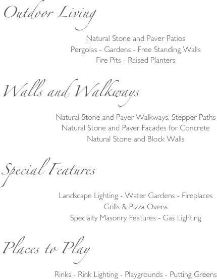 Outdoor Living
Natural Stone and Paver Patios
Pergolas - Gardens - Free Standing Walls
Fire Pits - Raised Planters

Walls and Walkways
Natural Stone and Paver Walkways, Stepper Paths
Natural Stone and Paver Facades for Concrete
Natural Stone and Block Walls

Special Features
Landscape Lighting - Water Gardens - Fireplaces
Grills & Pizza Ovens
Specialty Masonry Features - Gas Lighting

Places to Play
Rinks - Rink Lighting - Playgrounds - Putting Greens