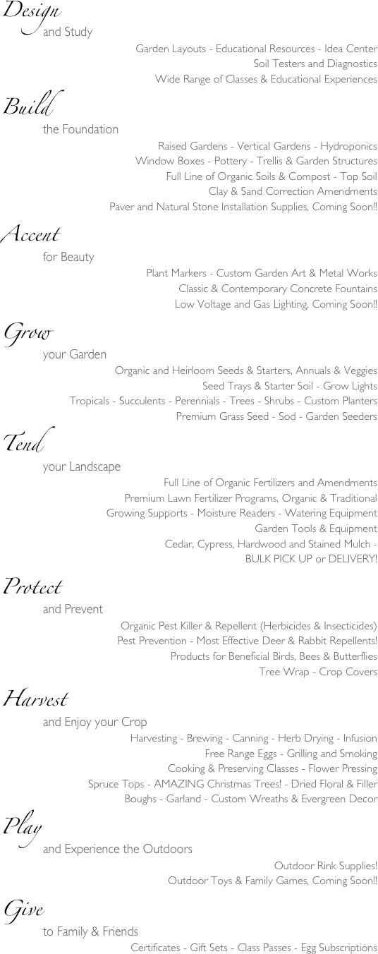 Design               and Study
Garden Layouts - Educational Resources - Idea Center
Soil Testers and Diagnostics
Wide Range of Classes & Educational Experiences
Build               the Foundation
Raised Gardens - Vertical Gardens - Hydroponics
Window Boxes - Pottery - Trellis & Garden Structures
Full Line of Organic Soils & Compost - Top Soil
Clay & Sand Correction Amendments
Paver and Natural Stone Installation Supplies, Coming Soon!!
Accent               for Beauty
Plant Markers - Custom Garden Art & Metal Works
Classic & Contemporary Concrete Fountains
Low Voltage and Gas Lighting, Coming Soon!!
Grow               your Garden
Organic and Heirloom Seeds & Starters, Annuals & Veggies
Seed Trays & Starter Soil - Grow Lights
Tropicals - Succulents - Perennials - Trees - Shrubs - Custom Planters
Premium Grass Seed - Sod - Garden Seeders
Tend               your Landscape
Full Line of Organic Fertilizers and Amendments
Premium Lawn Fertilizer Programs, Organic & Traditional
Growing Supports - Moisture Readers - Watering Equipment
Garden Tools & Equipment
Cedar, Cypress, Hardwood and Stained Mulch - 
BULK PICK UP or DELIVERY!
Protect               and Prevent
Organic Pest Killer & Repellent (Herbicides & Insecticides)
Pest Prevention - Most Effective Deer & Rabbit Repellents!
Products for Beneficial Birds, Bees & Butterflies
Tree Wrap - Crop Covers
Harvest               and Enjoy your Crop 
Harvesting - Brewing - Canning - Herb Drying - Infusion
Free Range Eggs - Grilling and Smoking
Cooking & Preserving Classes - Flower Pressing
Spruce Tops - AMAZING Christmas Trees! - Dried Floral & Filler
Boughs - Garland - Custom Wreaths & Evergreen Decor
Play               and Experience the Outdoors
Outdoor Rink Supplies!
Outdoor Toys & Family Games, Coming Soon!!
Give               to Family & Friends
Certificates - Gift Sets - Class Passes - Egg Subscriptions
